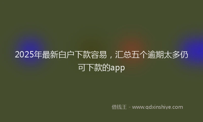 2025年最新白户下款容易，汇总五个逾期太多仍可下款的app