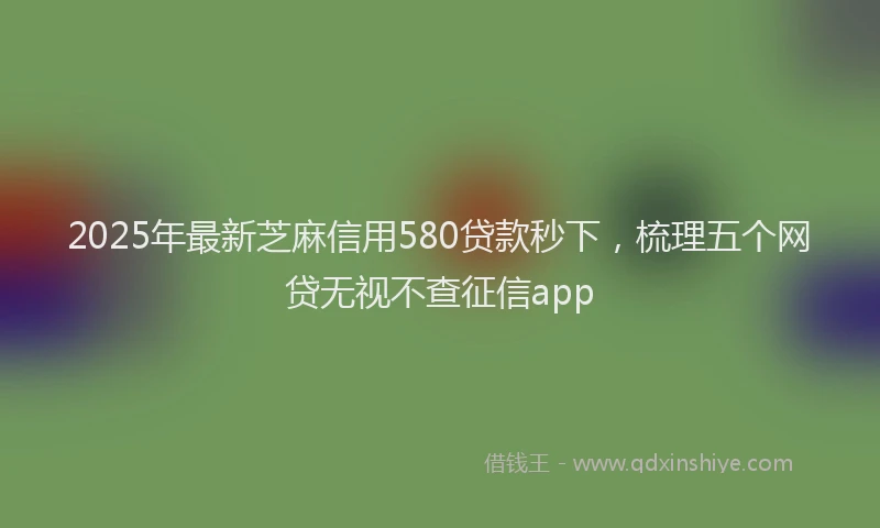2025年最新芝麻信用580贷款秒下，梳理五个网贷无视不查征信app