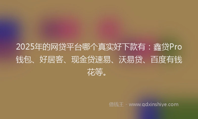 2025年的网贷平台哪个真实好下款有：鑫贷Pro钱包、好居客、现金贷速易、沃易贷、百度有钱花等。