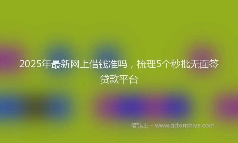 2025年最新网上借钱准吗，梳理5个秒批无面签贷款平台