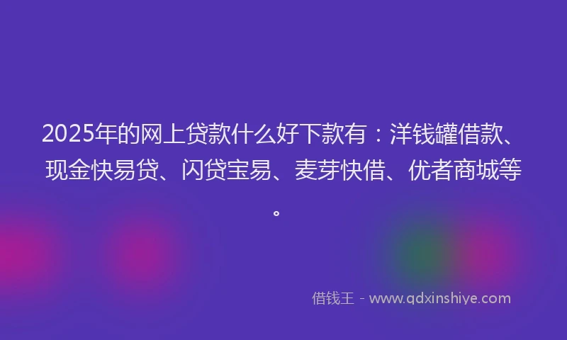 2025年的网上贷款什么好下款有：洋钱罐借款、现金快易贷、闪贷宝易、麦芽快借、优者商城等。