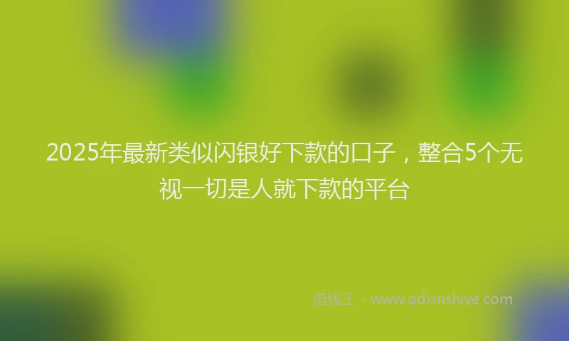 2025年最新类似闪银好下款的口子，整合5个无视一切是人就下款的平台