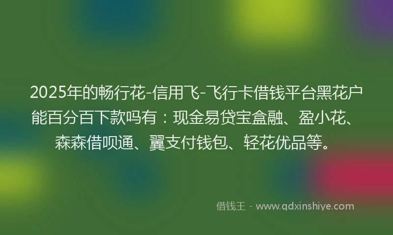 2025年的畅行花-信用飞-飞行卡借钱平台黑花户能百分百下款吗有：现金易贷宝盒融、盈小花、森森借呗通、翼支付钱包、轻花优品等。