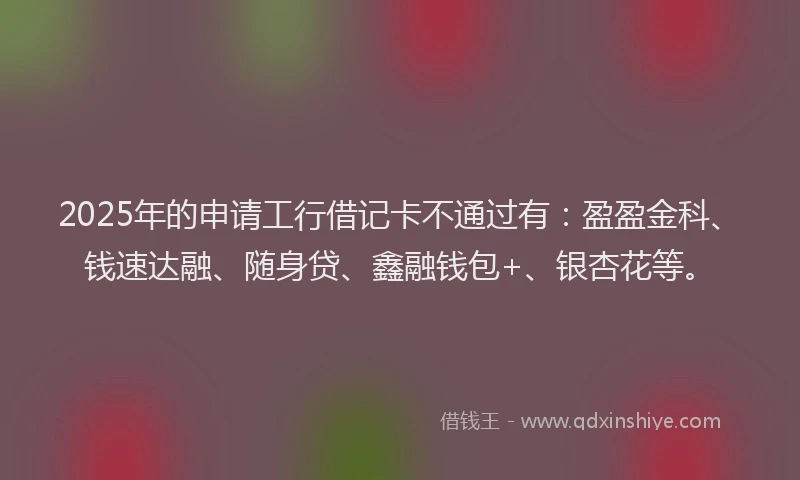 2025年的申请工行借记卡不通过有：盈盈金科、钱速达融、随身贷、鑫融钱包+、银杏花等。