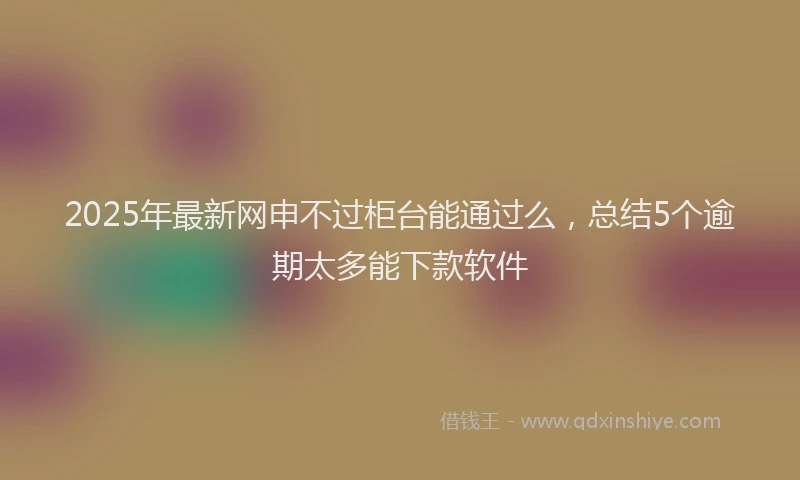 2025年最新网申不过柜台能通过么，总结5个逾期太多能下款软件