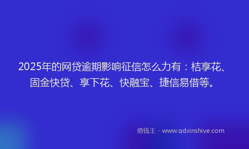 2025年的网贷逾期影响征信怎么力有：桔享花、固金快贷、享下花、快融宝、捷信易借等。