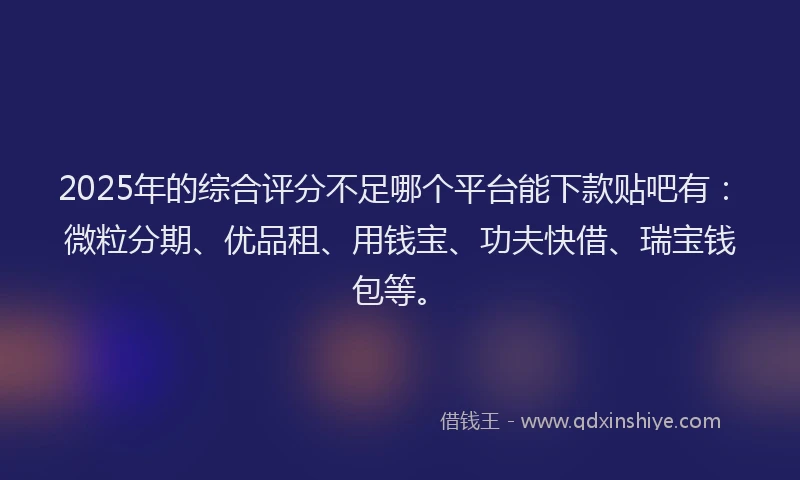 2025年的综合评分不足哪个平台能下款贴吧有：微粒分期、优品租、用钱宝、功夫快借、瑞宝钱包等。
