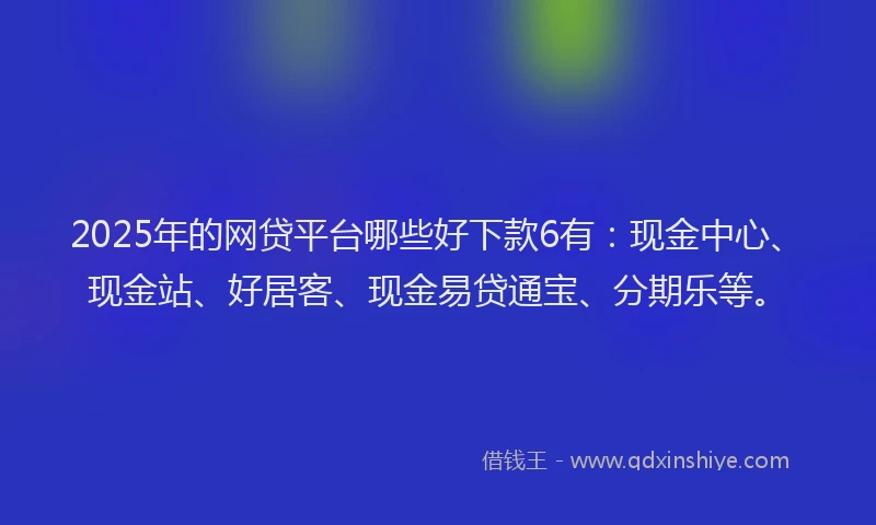 2025年的网贷平台哪些好下款6有:现金中心、现金站、好居客、现金易贷通宝、分期乐等。