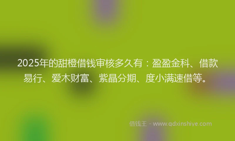 2025年的甜橙借钱审核多久有：盈盈金科、借款易行、爱木财富、紫晶分期、度小满速借等。