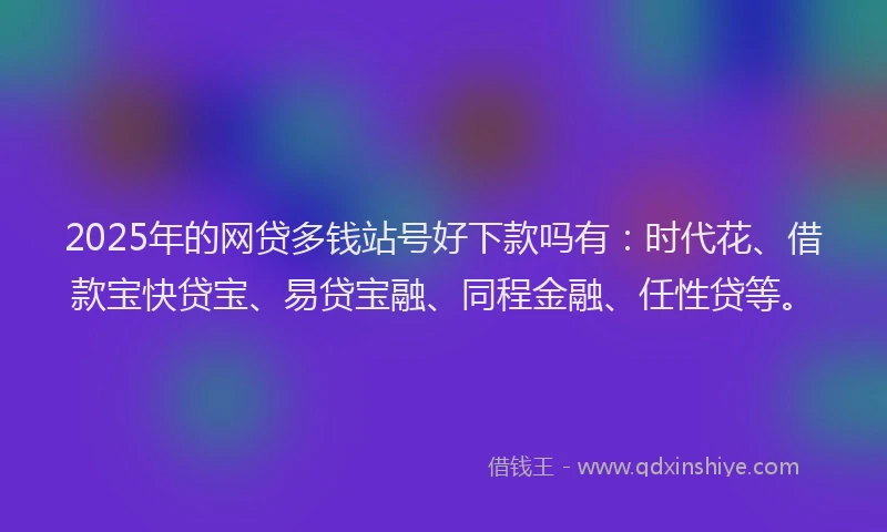 2025年的网贷多钱站号好下款吗有：时代花、借款宝快贷宝、易贷宝融、同程金融、任性贷等。