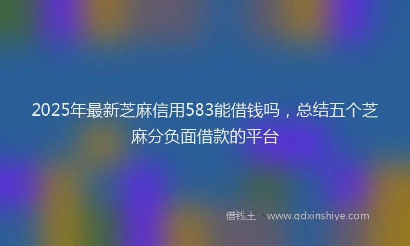 2025年最新芝麻信用583能借钱吗，总结五个芝麻分负面借款的平台