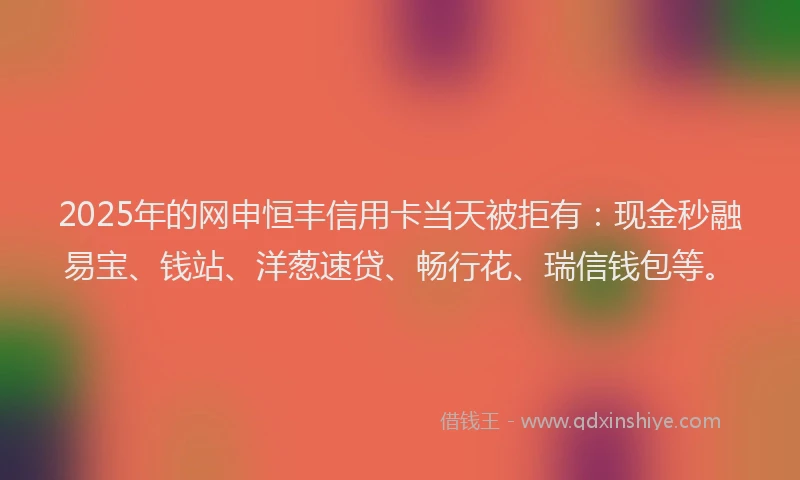 2025年的网申恒丰信用卡当天被拒有：现金秒融易宝、钱站、洋葱速贷、畅行花、瑞信钱包等。