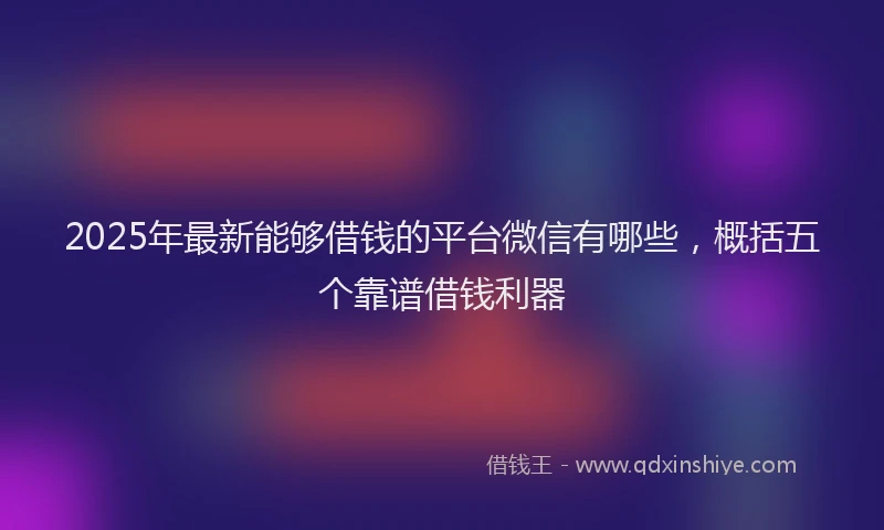 2025年最新能够借钱的平台微信有哪些，概括五个靠谱借钱利器