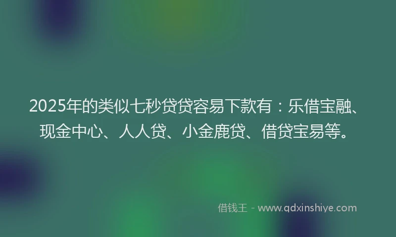 2025年的类似七秒贷贷容易下款有：乐借宝融、现金中心、人人贷、小金鹿贷、借贷宝易等。