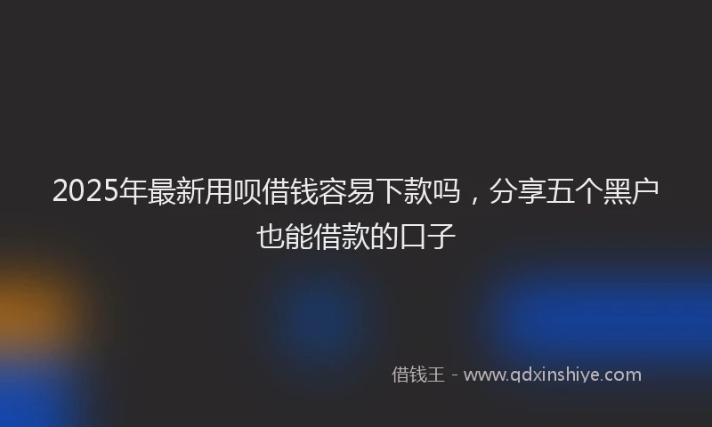 2025年最新用呗借钱容易下款吗，分享五个黑户也能借款的口子