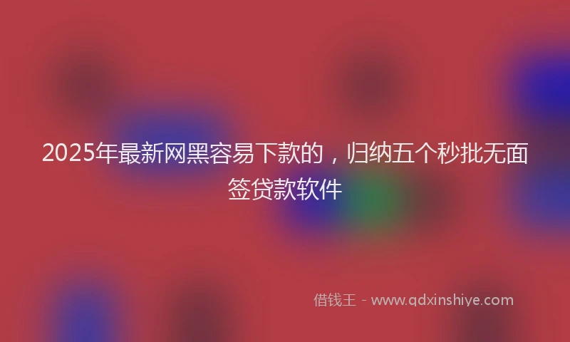 2025年最新网黑容易下款的，归纳五个秒批无面签贷款软件