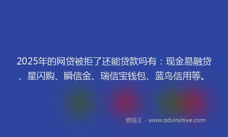 2025年的网贷被拒了还能贷款吗有：现金易融贷、星闪购、瞬信金、瑞信宝钱包、蓝鸟信用等。