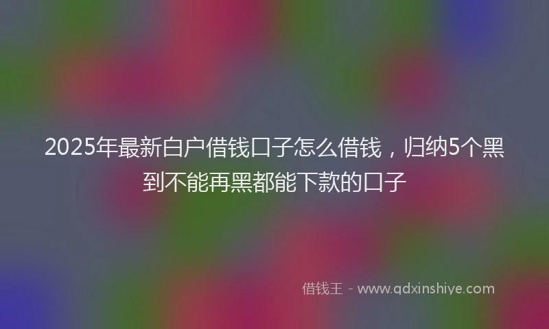 2025年最新白户借钱口子怎么借钱，归纳5个黑到不能再黑都能下款的口子
