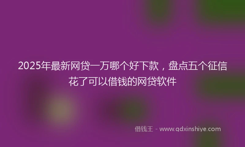 2025年最新网贷一万哪个好下款，盘点五个征信花了可以借钱的网贷软件