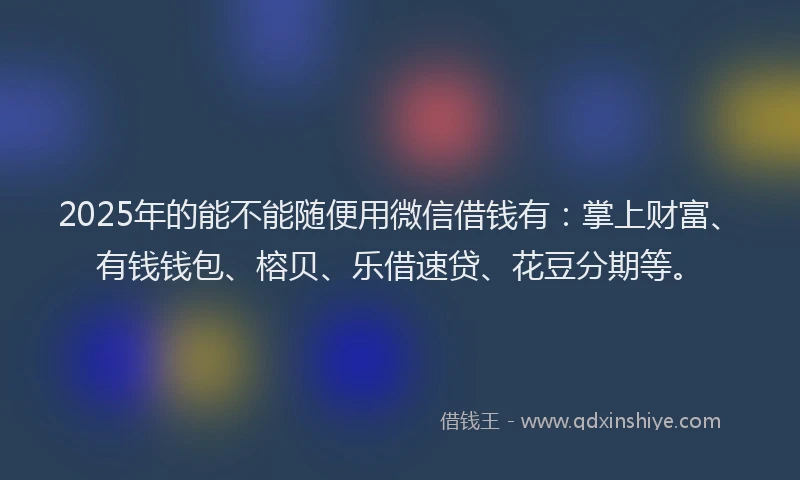 2025年的能不能随便用微信借钱有：掌上财富、有钱钱包、榕贝、乐借速贷、花豆分期等。