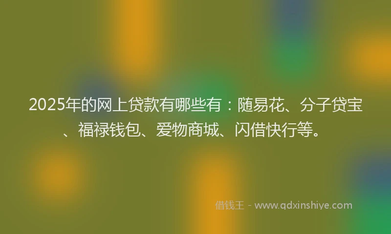 2025年的网上贷款有哪些有：随易花、分子贷宝、福禄钱包、爱物商城、闪借快行等。