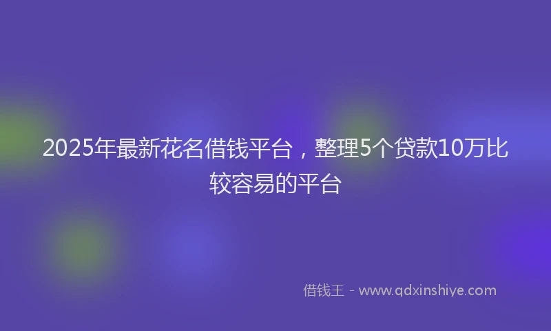 2025年最新花名借钱平台，整理5个贷款10万比较容易的平台
