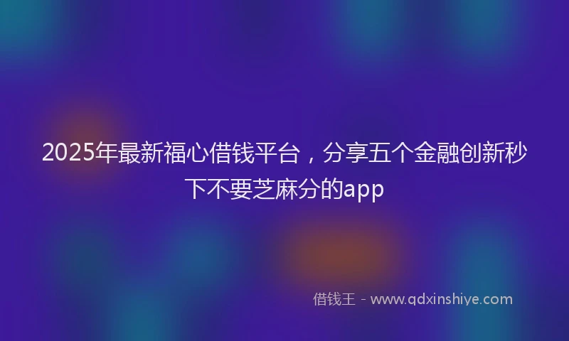 2025年最新福心借钱平台，分享五个金融创新秒下不要芝麻分的app