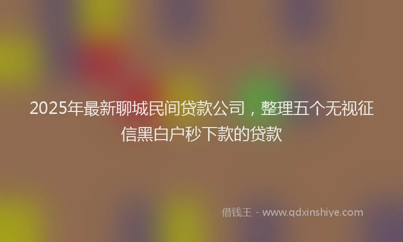 2025年最新聊城民间贷款公司，整理五个无视征信黑白户秒下款的贷款