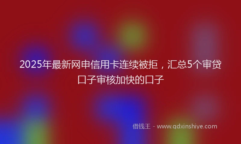 2025年最新网申信用卡连续被拒，汇总5个审贷口子审核加快的口子