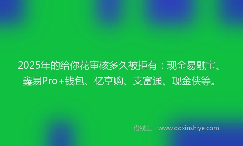 2025年的给你花审核多久被拒有：现金易融宝、鑫易Pro+钱包、亿享购、支富通、现金侠等。