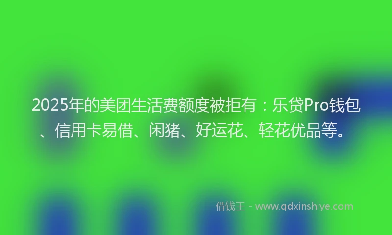 2025年的美团生活费额度被拒有：乐贷Pro钱包、信用卡易借、闲猪、好运花、轻花优品等。