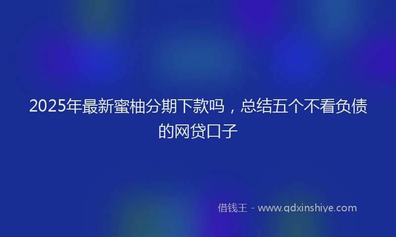 2025年最新蜜柚分期下款吗，总结五个不看负债的网贷口子