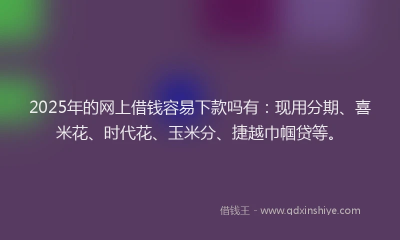 2025年的网上借钱容易下款吗有：现用分期、喜米花、时代花、玉米分、捷越巾帼贷等。