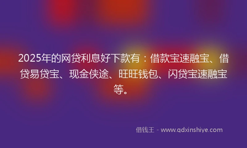 2025年的网贷利息好下款有：借款宝速融宝、借贷易贷宝、现金侠途、旺旺钱包、闪贷宝速融宝等。