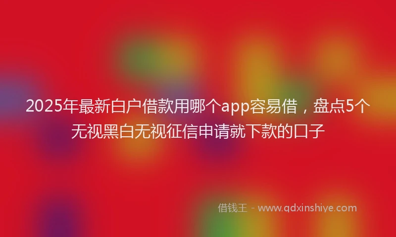 2025年最新白户借款用哪个app容易借，盘点5个无视黑白无视征信申请就下款的口子