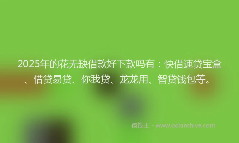 2025年的花无缺借款好下款吗有：快借速贷宝盒、借贷易贷、你我贷、龙龙用、智贷钱包等。