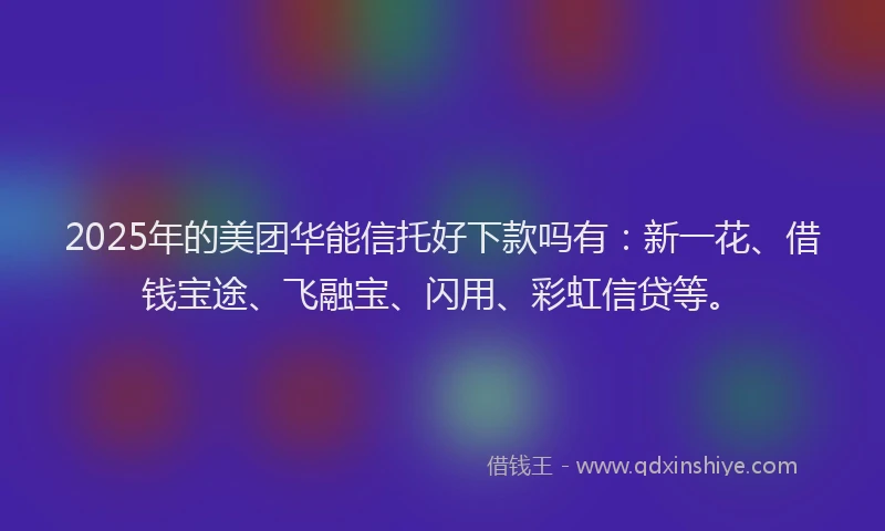 2025年的美团华能信托好下款吗有：新一花、借钱宝途、飞融宝、闪用、彩虹信贷等。