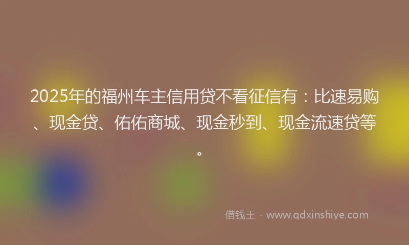 2025年的福州车主信用贷不看征信有：比速易购、现金贷、佑佑商城、现金秒到、现金流速贷等。