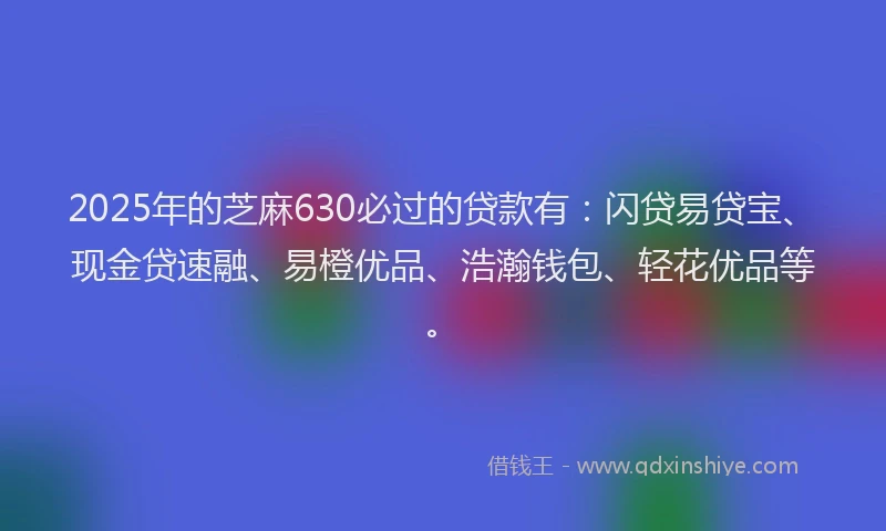 2025年的芝麻630必过的贷款有：闪贷易贷宝、现金贷速融、易橙优品、浩瀚钱包、轻花优品等。