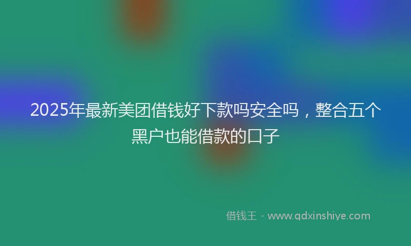 2025年最新美团借钱好下款吗安全吗，整合五个黑户也能借款的口子