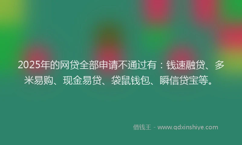 2025年的网贷全部申请不通过有：钱速融贷、多米易购、现金易贷、袋鼠钱包、瞬信贷宝等。