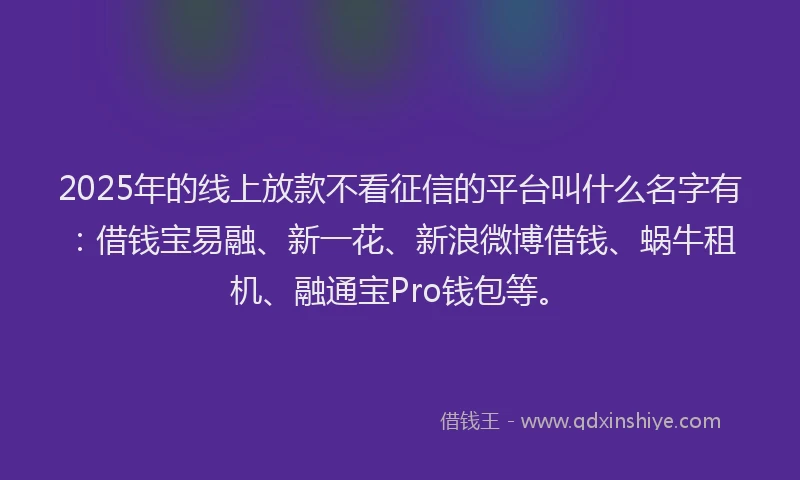 2025年的线上放款不看征信的平台叫什么名字有：借钱宝易融、新一花、新浪微博借钱、蜗牛租机、融通宝Pro钱包等。