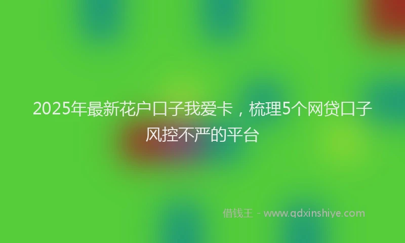 2025年最新花户口子我爱卡，梳理5个网贷口子风控不严的平台