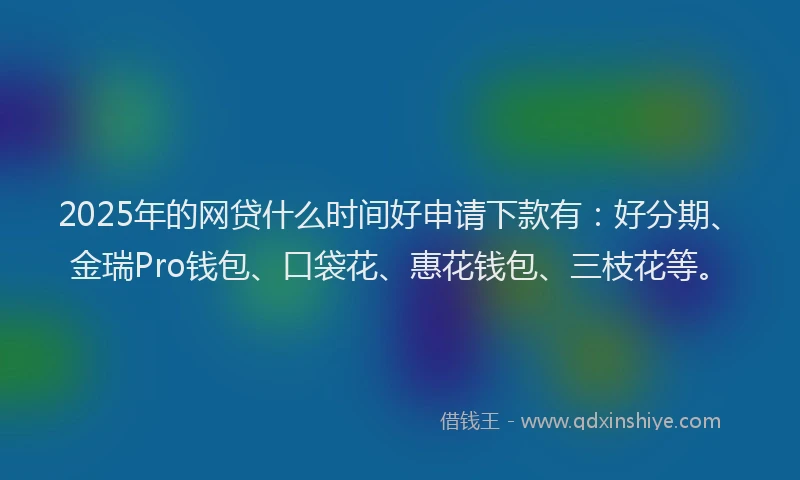 2025年的网贷什么时间好申请下款有：好分期、金瑞Pro钱包、口袋花、惠花钱包、三枝花等。