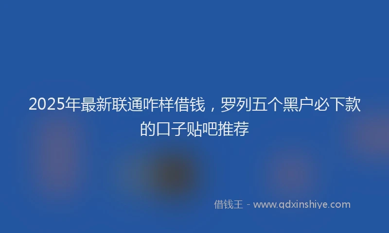 2025年最新联通咋样借钱，罗列五个黑户必下款的口子贴吧推荐