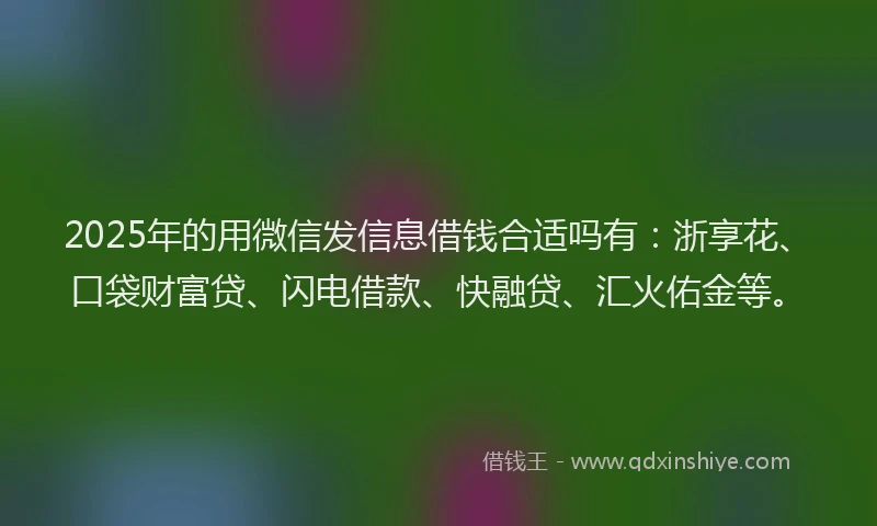 2025年的用微信发信息借钱合适吗有：浙享花、口袋财富贷、闪电借款、快融贷、汇火佑金等。