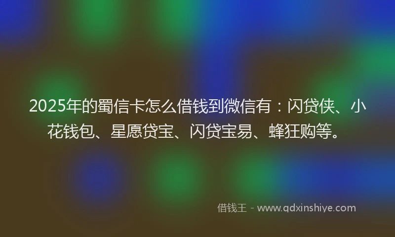 2025年的蜀信卡怎么借钱到微信有：闪贷侠、小花钱包、星愿贷宝、闪贷宝易、蜂狂购等。