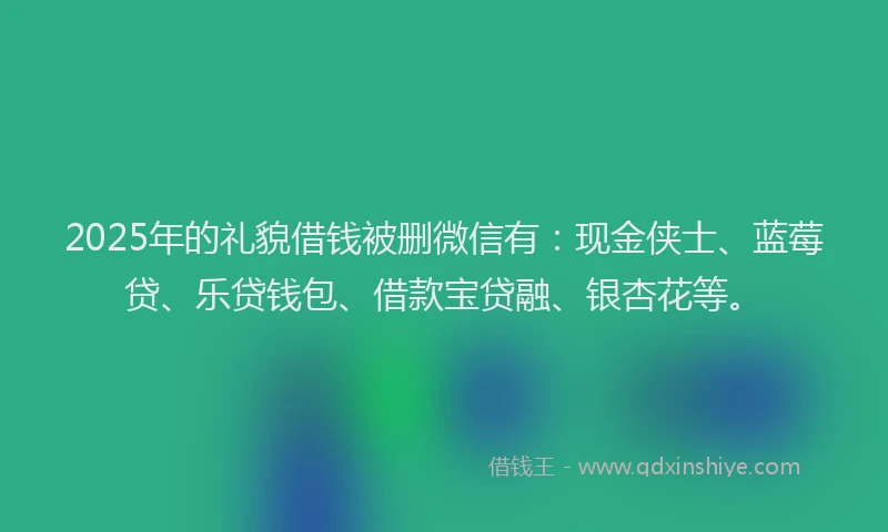 2025年的礼貌借钱被删微信有：现金侠士、蓝莓贷、乐贷钱包、借款宝贷融、银杏花等。