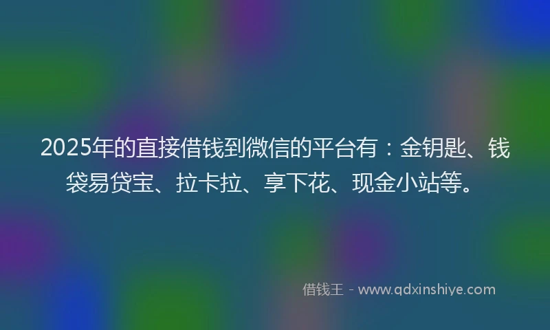 2025年的直接借钱到微信的平台有：金钥匙、钱袋易贷宝、拉卡拉、享下花、现金小站等。