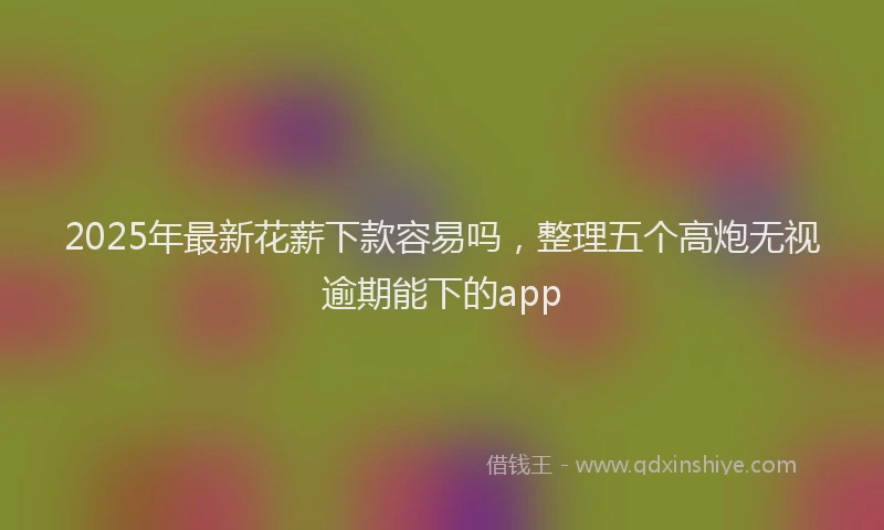 2025年最新花薪下款容易吗，整理五个高炮无视逾期能下的app